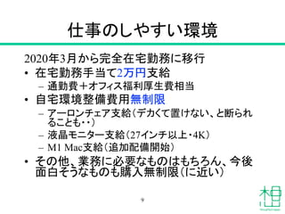 仕事のしやすい環境
2020年3月から完全在宅勤務に移行
• 在宅勤務手当て2万円支給
– 通勤費＋オフィス福利厚生費相当
• 自宅環境整備費用無制限
– アーロンチェア支給（デカくて置けない、と断られ
ることも・・）
– 液晶モニター支給（27インチ以上・4K）
– M1 Mac支給（追加配備開始）
• その他、業務に必要なものはもちろん、今後
面白そうなものも購入無制限（に近い）
9
 