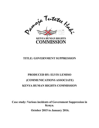 TITLE: GOVERNMENT SUPPRESSION
PRODUCED BY: ELVIS LEMISO
(COMMUNICATIONS ASSOCIATE)
KENYA HUMAN RIGHTS COMMISSION
Case study: Various incidents of Government Suppression in
Kenya.
October 2015 to January 2016.
 