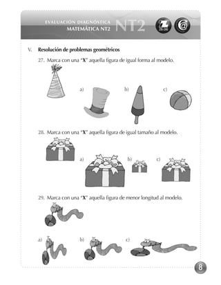 8
EVALUACIÓN DIAGNÓSTICA
Matemática NT2 NT2
V. 	 Resolución de problemas geométricos
27. Marca con una “X” aquella figura de igual forma al modelo.
	 	
				 a) 	 b) 		 c)
28. Marca con una “X” aquella figura de igual tamaño al modelo.
	 	 a) b) c)
29. Marca con una “X” aquella figura de menor longitud al modelo.	
	 	
a) 	 b) c)
 