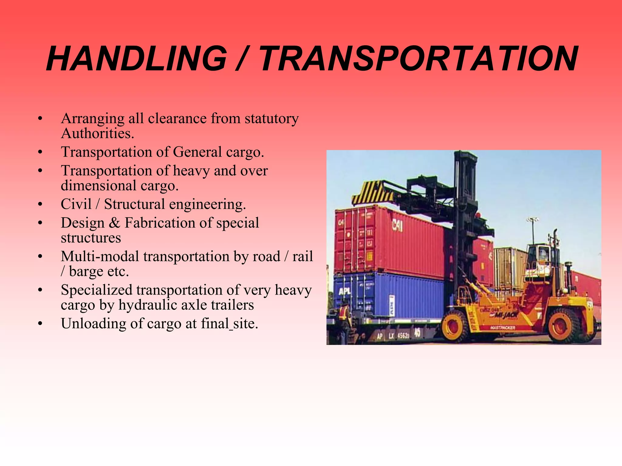 HANDLING / TRANSPORTATION
• Arranging all clearance from statutory
Authorities.
• Transportation of General cargo.
• Transportation of heavy and over
dimensional cargo.
• Civil / Structural engineering.
• Design & Fabrication of special
structures
• Multi-modal transportation by road / rail
/ barge etc.
• Specialized transportation of very heavy
cargo by hydraulic axle trailers
• Unloading of cargo at final site.
 