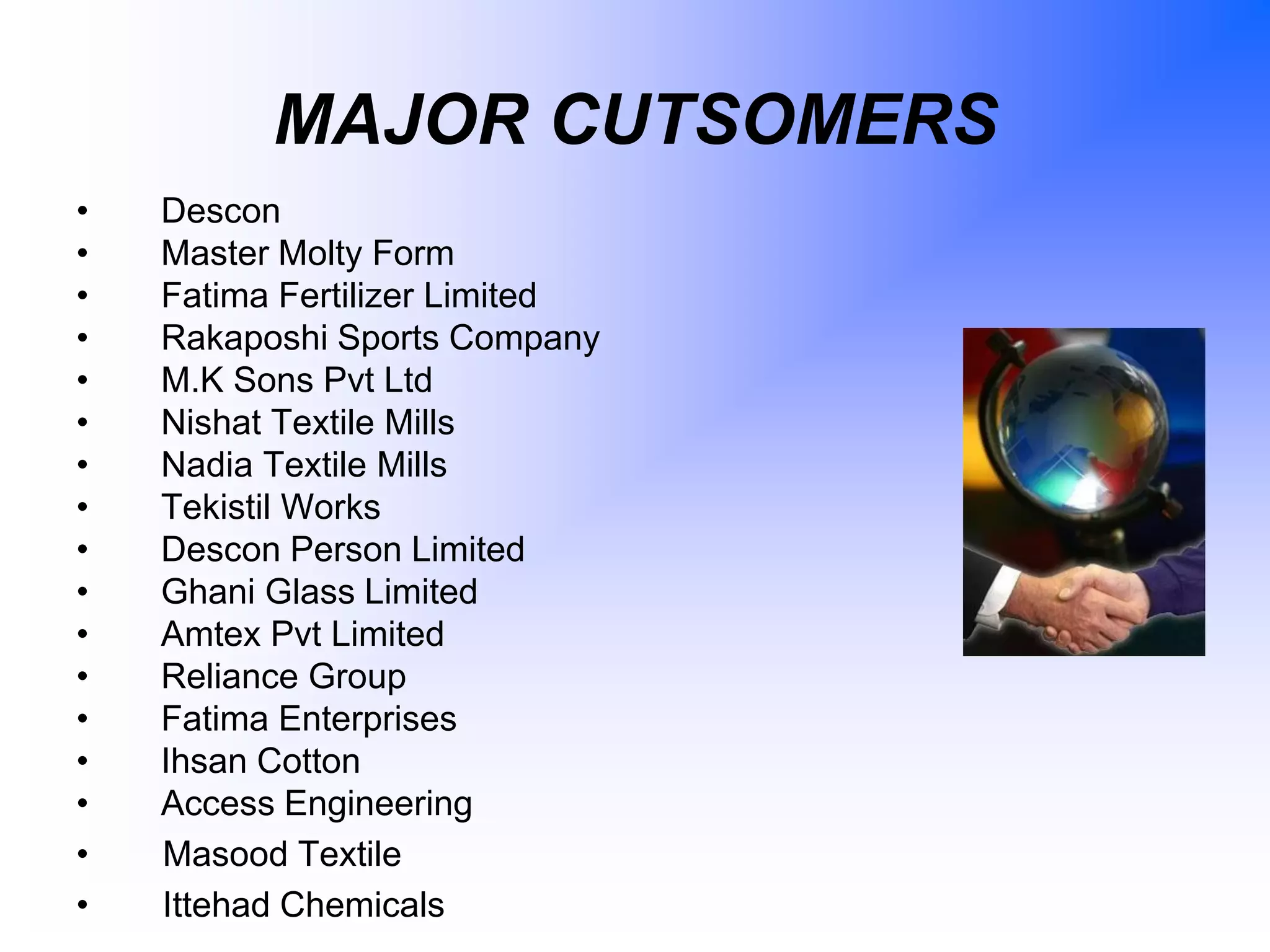MAJOR CUTSOMERS
• Descon
• Master Molty Form
• Fatima Fertilizer Limited
• Rakaposhi Sports Company
• M.K Sons Pvt Ltd
• Nishat Textile Mills
• Nadia Textile Mills
• Tekistil Works
• Descon Person Limited
• Ghani Glass Limited
• Amtex Pvt Limited
• Reliance Group
• Fatima Enterprises
• Ihsan Cotton
• Access Engineering
• Masood Textile
• Ittehad Chemicals
 