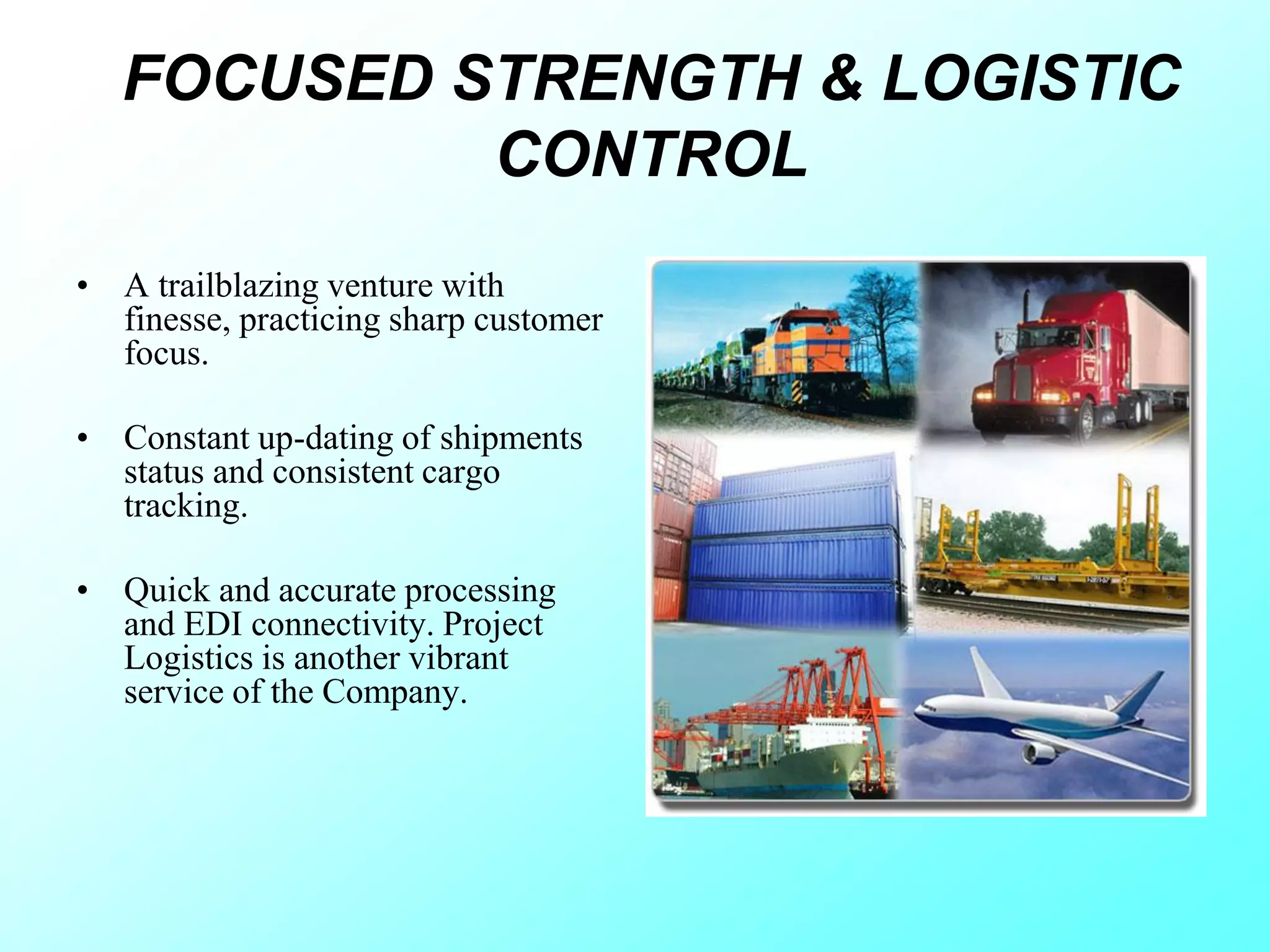 FOCUSED STRENGTH & LOGISTIC
CONTROL
• A trailblazing venture with
finesse, practicing sharp customer
focus.
• Constant up-dating of shipments
status and consistent cargo
tracking.
• Quick and accurate processing
and EDI connectivity. Project
Logistics is another vibrant
service of the Company.
 