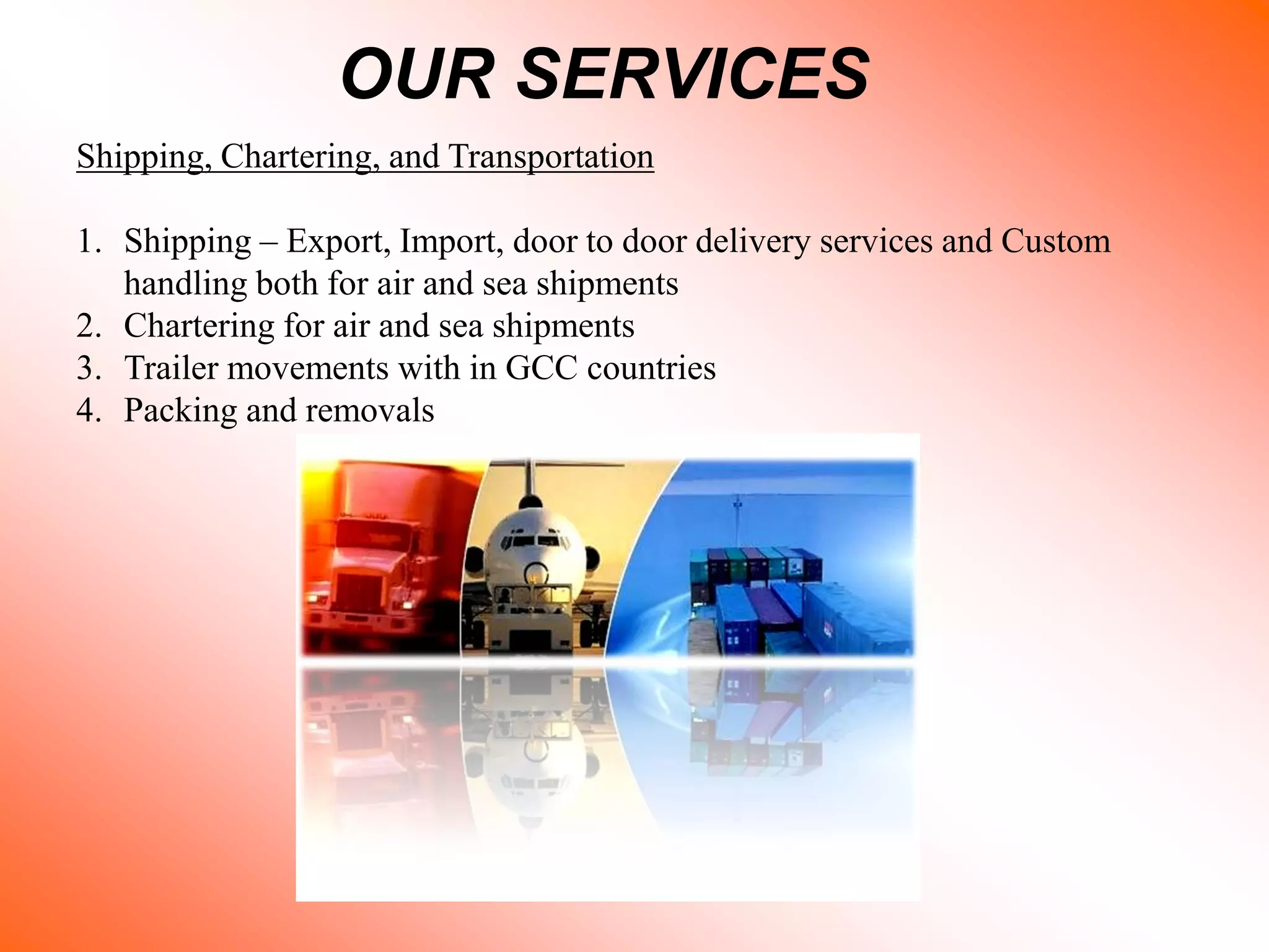 OUR SERVICES
Shipping, Chartering, and Transportation
1. Shipping – Export, Import, door to door delivery services and Custom
handling both for air and sea shipments
2. Chartering for air and sea shipments
3. Trailer movements with in GCC countries
4. Packing and removals
 