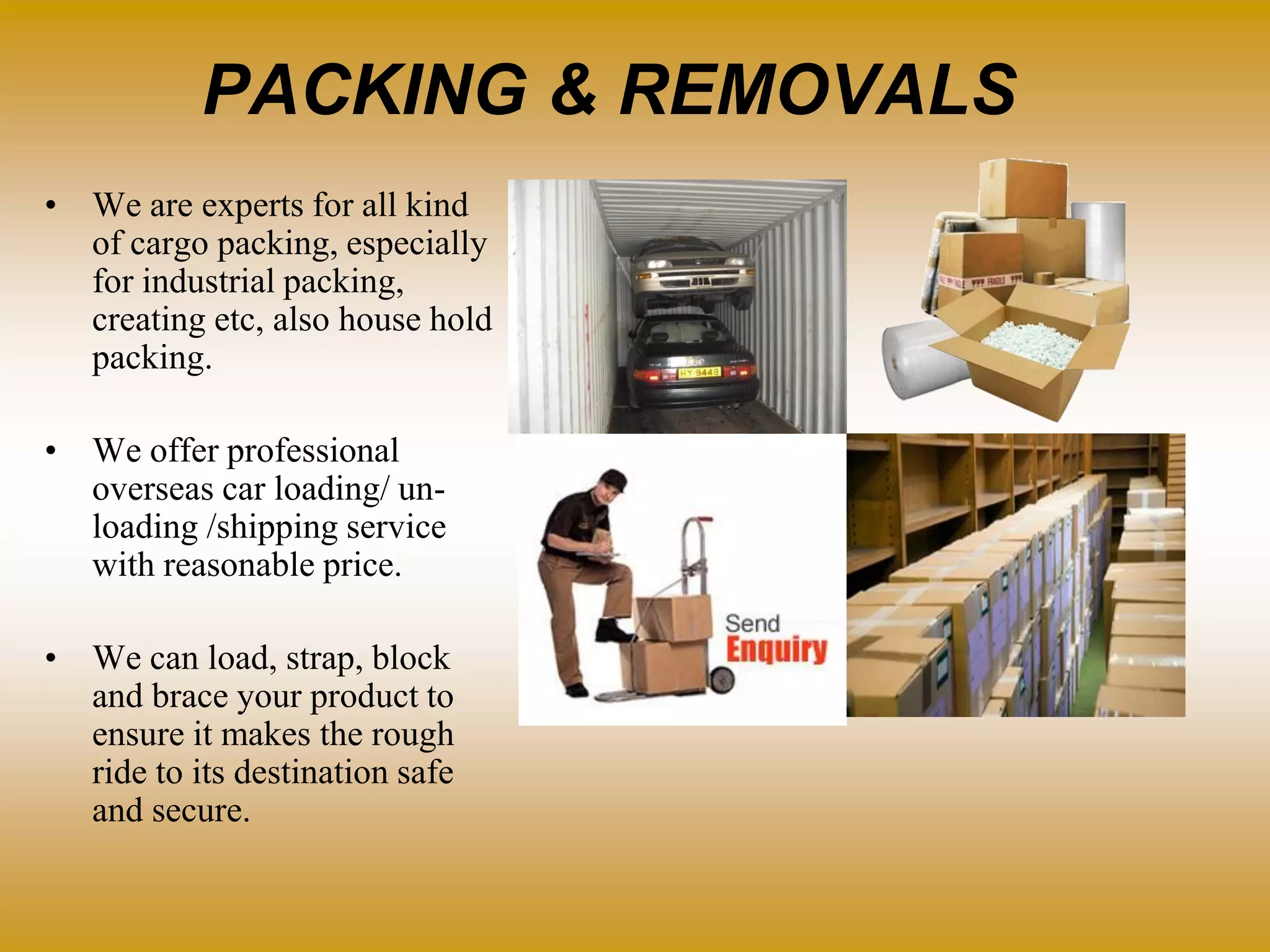 PACKING & REMOVALS
• We are experts for all kind
of cargo packing, especially
for industrial packing,
creating etc, also house hold
packing.
• We offer professional
overseas car loading/ un-
loading /shipping service
with reasonable price.
• We can load, strap, block
and brace your product to
ensure it makes the rough
ride to its destination safe
and secure.
 
