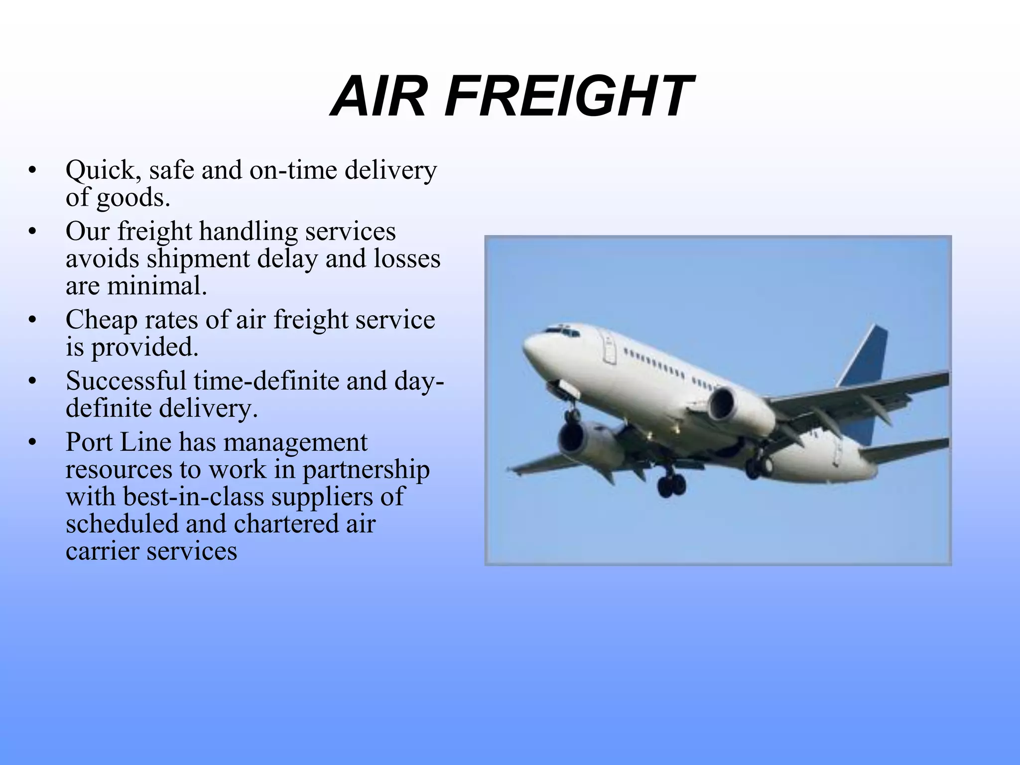 AIR FREIGHT
• Quick, safe and on-time delivery
of goods.
• Our freight handling services
avoids shipment delay and losses
are minimal.
• Cheap rates of air freight service
is provided.
• Successful time-definite and day-
definite delivery.
• Port Line has management
resources to work in partnership
with best-in-class suppliers of
scheduled and chartered air
carrier services
 