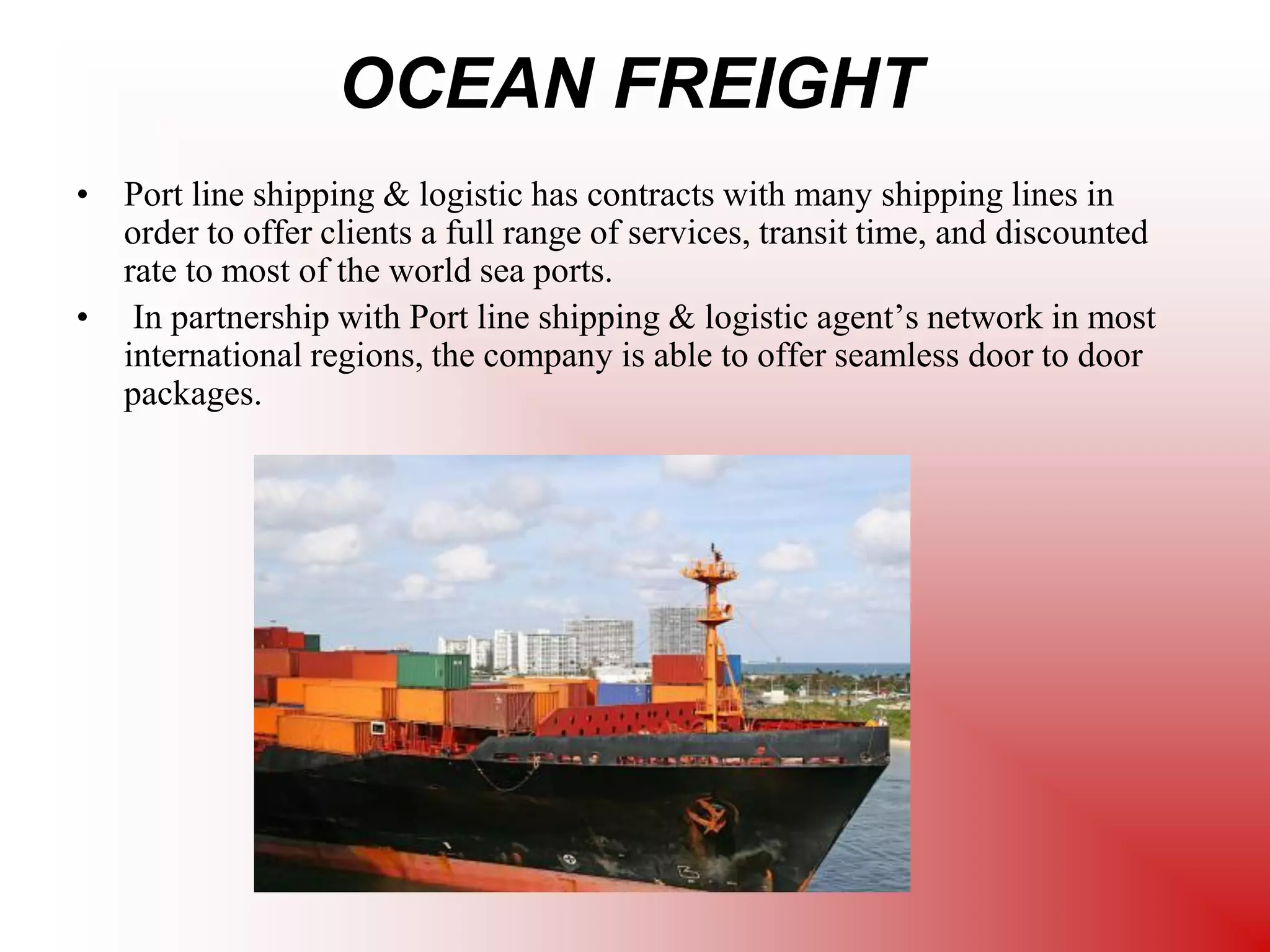OCEAN FREIGHT
• Port line shipping & logistic has contracts with many shipping lines in
order to offer clients a full range of services, transit time, and discounted
rate to most of the world sea ports.
• In partnership with Port line shipping & logistic agent’s network in most
international regions, the company is able to offer seamless door to door
packages.
 