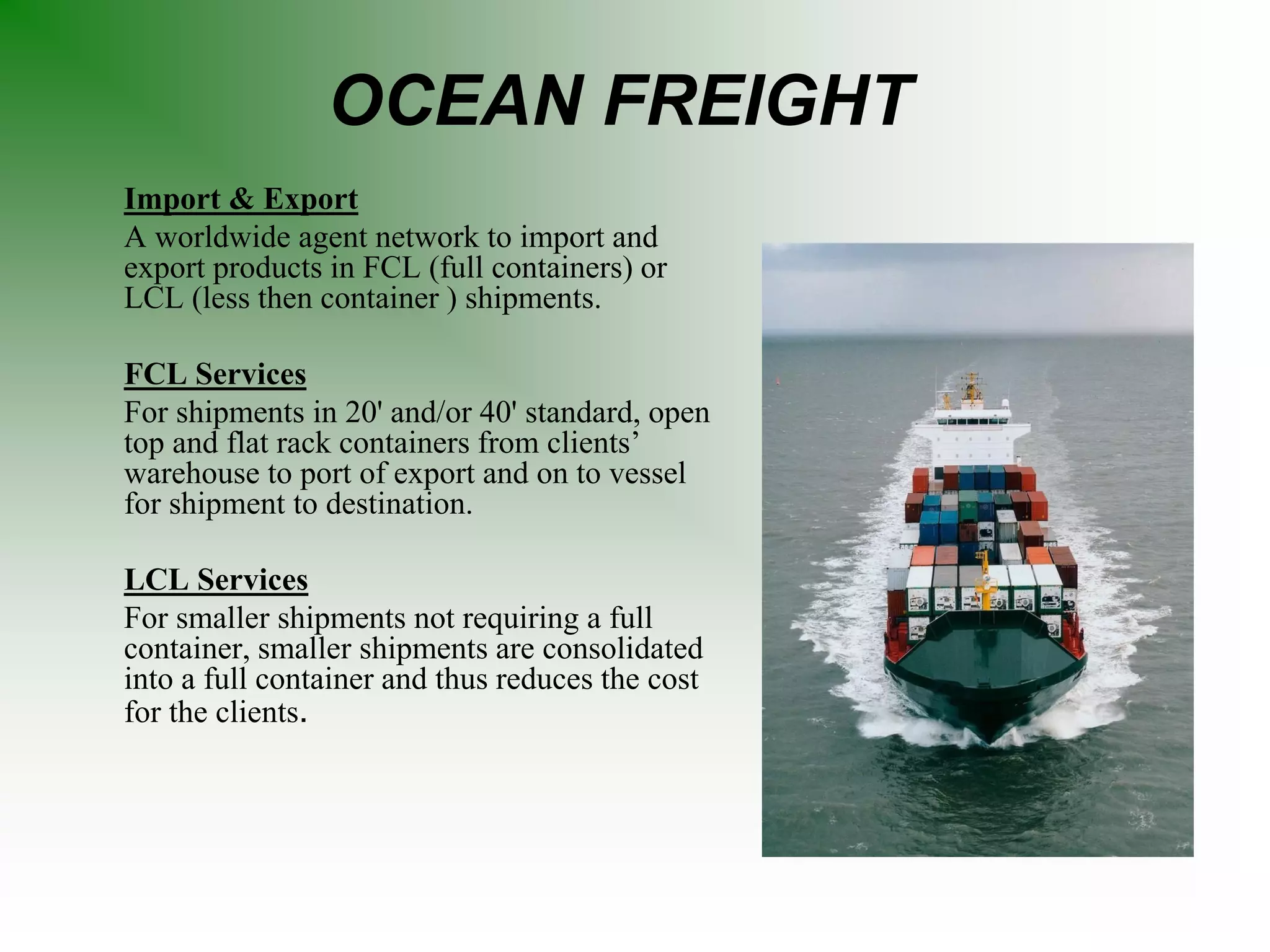 OCEAN FREIGHT
Import & Export
A worldwide agent network to import and
export products in FCL (full containers) or
LCL (less then container ) shipments.
FCL Services
For shipments in 20' and/or 40' standard, open
top and flat rack containers from clients’
warehouse to port of export and on to vessel
for shipment to destination.
LCL Services
For smaller shipments not requiring a full
container, smaller shipments are consolidated
into a full container and thus reduces the cost
for the clients.
 