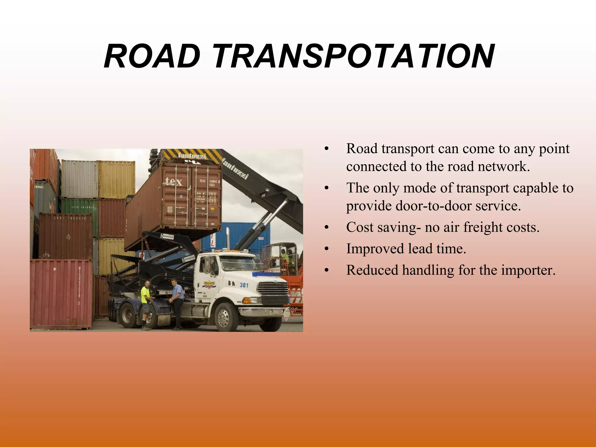 ROAD TRANSPOTATION
• Road transport can come to any point
connected to the road network.
• The only mode of transport capable to
provide door-to-door service.
• Cost saving- no air freight costs.
• Improved lead time.
• Reduced handling for the importer.
 