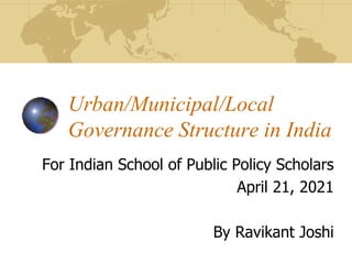 Urban/Municipal/Local
Governance Structure in India
For Indian School of Public Policy Scholars
April 21, 2021
By Ravikant Joshi
 