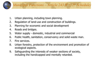 Municipal Functions – Article 243 W (12th Schedule)
1. Urban planning, including town planning.
2. Regulation of land-use and construction of buildings.
3. Planning for economic and social development
4. Roads and bridges.
5. Water supply - domestic, industrial and commercial
6. Public health, sanitation, conservancy and solid waste man.
7. Fire services.
8. Urban forestry, protection of the environment and promotion of
ecological aspects.
9. Safeguarding the interests of weaker sections of society,
including the handicapped and mentally retarded.
 