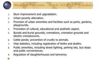 1. Slum improvement and upgradation.
2. Urban poverty alleviation.
3. Provision of urban amenities and facilities such as parks, gardens,
playgrounds.
4. Promotion of cultural, educational and aesthetic aspect.
5. Burials and burial grounds; cremations, cremation grounds and
electric crematoriums.
6. Cattle ponds; prevention of cruelty to animals.
7. Vital statistics, including registration of births and deaths.
8. Public amenities, including street lighting, parking lots, bus stops
and public conveniences.
9. Regulation of slaughterhouses and tanneries.
Municipal Functions – Article 243 W (12th Schedule)
 