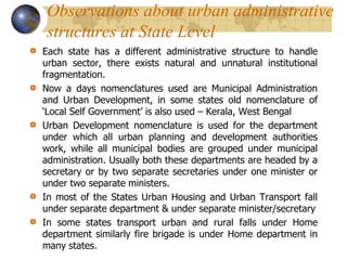 Observations about urban administrative
structures at State Level
Each state has a different administrative structure to handle
urban sector, there exists natural and unnatural institutional
fragmentation.
Now a days nomenclatures used are Municipal Administration
and Urban Development, in some states old nomenclature of
‘Local Self Government’ is also used – Kerala, West Bengal
Urban Development nomenclature is used for the department
under which all urban planning and development authorities
work, while all municipal bodies are grouped under municipal
administration. Usually both these departments are headed by a
secretary or by two separate secretaries under one minister or
under two separate ministers.
In most of the States Urban Housing and Urban Transport fall
under separate department & under separate minister/secretary
In some states transport urban and rural falls under Home
department similarly fire brigade is under Home department in
many states.
 