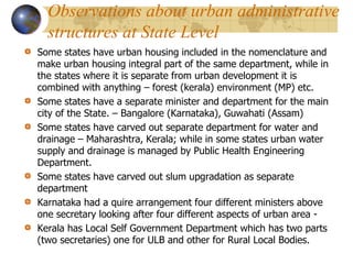 Observations about urban administrative
structures at State Level
Some states have urban housing included in the nomenclature and
make urban housing integral part of the same department, while in
the states where it is separate from urban development it is
combined with anything – forest (kerala) environment (MP) etc.
Some states have a separate minister and department for the main
city of the State. – Bangalore (Karnataka), Guwahati (Assam)
Some states have carved out separate department for water and
drainage – Maharashtra, Kerala; while in some states urban water
supply and drainage is managed by Public Health Engineering
Department.
Some states have carved out slum upgradation as separate
department
Karnataka had a quire arrangement four different ministers above
one secretary looking after four different aspects of urban area -
Kerala has Local Self Government Department which has two parts
(two secretaries) one for ULB and other for Rural Local Bodies.
 