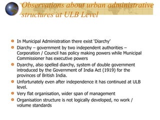 In Municipal Administration there exist ‘Diarchy’
Diarchy – government by two independent authorities –
Corporation / Council has policy making powers while Municipal
Commissioner has executive powers
Dyarchy, also spelled diarchy, system of double government
introduced by the Government of India Act (1919) for the
provinces of British India.
Unfortunately even after independence it has continued at ULB
level.
Very flat organisation, wider span of management
Organisation structure is not logically developed, no work /
volume standards
Observations about urban administrative
structures at ULB Level
 