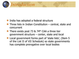 Introduction
India has adopted a federal structure
Three lists in Indian Constitution – central, state and
concurrent
There exists post 73 & 74th CAA a three tier
government structure – center, state and local
Local government forms part of ‘state lists’, (Item 5
of the List II of VII Schedule) so state governments
has complete prerogative over local bodies
 