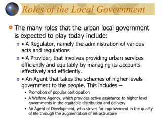 Roles of the Local Government
The many roles that the urban local government
is expected to play today include:
• A Regulator, namely the administration of various
acts and regulations
• A Provider, that involves providing urban services
efficiently and equitably by managing its accounts
effectively and efficiently.
• An Agent that takes the schemes of higher levels
government to the people. This includes –
• Promotion of popular participation
• A Welfare Agency, which provides active assistance to higher level
governments in the equitable distribution and delivery
• An Agent of Development, who strives for improvement in the quality
of life through the augmentation of infrastructure
 