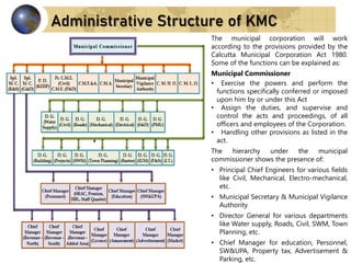 Administrative Structure of KMC
The municipal corporation will work
according to the provisions provided by the
Calcutta Municipal Corporation Act 1980.
Some of the functions can be explained as:
Municipal Commissioner
• Exercise the powers and perform the
functions specifically conferred or imposed
upon him by or under this Act
• Assign the duties, and supervise and
control the acts and proceedings, of all
officers and employees of the Corporation.
• Handling other provisions as listed in the
act.
The hierarchy under the municipal
commissioner shows the presence of:
• Principal Chief Engineers for various fields
like Civil, Mechanical, Electro-mechanical,
etc.
• Municipal Secretary & Municipal Vigilance
Authority
• Director General for various departments
like Water supply, Roads, Civil, SWM, Town
Planning, etc.
• Chief Manager for education, Personnel,
SW&UPA, Property tax, Advertisement &
Parking, etc.
 