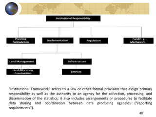 48
"Institutional Framework" refers to a law or other formal provision that assign primary
responsibility as well as the authority to an agency for the collection, processing, and
dissemination of the statistics; it also includes arrangements or procedures to facilitate
data sharing and coordination between data producing agencies ("reporting
requirements").
 