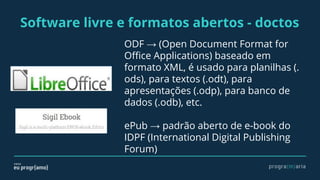 Software livre e formatos abertos - doctos
ODF → (Open Document Format for
Office Applications) baseado em
formato XML, é usado para planilhas (.
ods), para textos (.odt), para
apresentações (.odp), para banco de
dados (.odb), etc.
ePub → padrão aberto de e-book do
IDPF (International Digital Publishing
Forum)
 
