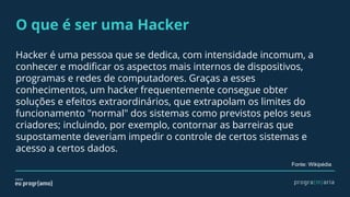 O que é ser uma Hacker
Hacker é uma pessoa que se dedica, com intensidade incomum, a
conhecer e modificar os aspectos mais internos de dispositivos,
programas e redes de computadores. Graças a esses
conhecimentos, um hacker frequentemente consegue obter
soluções e efeitos extraordinários, que extrapolam os limites do
funcionamento "normal" dos sistemas como previstos pelos seus
criadores; incluindo, por exemplo, contornar as barreiras que
supostamente deveriam impedir o controle de certos sistemas e
acesso a certos dados.
Fonte: Wikipédia
 