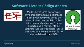 Software Livre != Código Aberto
Muitos defensores do software
livre argumentam que a liberdade
é essencial não só do ponto de
vista técnico, mas também sob a
ótica da moral e da ética. É neste
aspecto que o movimento de
software livre (liderado pela FSF) se
distingue do movimento de código
aberto (liderado pela OSI).
 