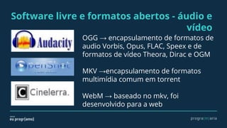 Software livre e formatos abertos - áudio e
vídeo
OGG → encapsulamento de formatos de
audio Vorbis, Opus, FLAC, Speex e de
formatos de vídeo Theora, Dirac e OGM
MKV →encapsulamento de formatos
multimídia comum em torrent
WebM → baseado no mkv, foi
desenvolvido para a web
 