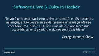 Software Livre & Cultura Hacker
“Se você tem uma maçã e eu tenho uma maçã, e nós trocamos
as maçãs, então você e eu ainda teremos uma maçã. Mas se
você tem uma idéia e eu tenho uma idéia, e nós trocamos
essas idéias, então cada um de nós terá duas idéias”
George Bernard Shaw
 