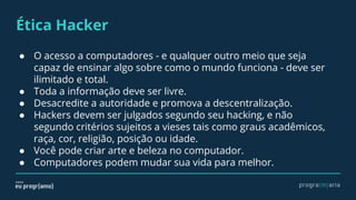Ética Hacker
● O acesso a computadores - e qualquer outro meio que seja
capaz de ensinar algo sobre como o mundo funciona - deve ser
ilimitado e total.
● Toda a informação deve ser livre.
● Desacredite a autoridade e promova a descentralização.
● Hackers devem ser julgados segundo seu hacking, e não
segundo critérios sujeitos a vieses tais como graus acadêmicos,
raça, cor, religião, posição ou idade.
● Você pode criar arte e beleza no computador.
● Computadores podem mudar sua vida para melhor.
 