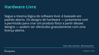 Hardware Livre
Segue a mesma lógica do software livre: é baseado em
padrão aberto. Os designs de hardware — juntamente com
a permissão para criar um produto físico a partir desses
designs — podem ser oferecidos gratuitamente com uma
licença aberta.
Fonte: Jeffrey Osier-Mixon - IBM developerWorks
 