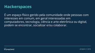 Hackerspaces
É um espaço físico gerido pela comunidade onde pessoas com
interesses em comum, em geral interessadas em
computadores, tecnologia, ciência e arte eletrônica ou digital,
podem se encontrar, socializar e/ou colaborar.
 