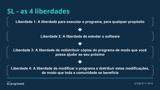 SL - as 4 liberdades
Liberdade 1: A liberdade para executar o programa, para qualquer propósito
Liberdade 2: A liberdade de estudar o software
Liberdade 3: A liberdade de redistribuir cópias do programa de modo que você
possa ajudar ao seu próximo
Liberdade 4: A liberdade de modificar o programa e distribuir estas modificações,
de modo que toda a comunidade se beneficie
 