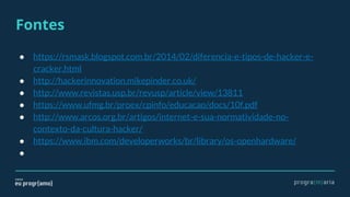 Fontes
● https://rsmask.blogspot.com.br/2014/02/diferencia-e-tipos-de-hacker-e-
cracker.html
● http://hackerinnovation.mikepinder.co.uk/
● http://www.revistas.usp.br/revusp/article/view/13811
● https://www.ufmg.br/proex/cpinfo/educacao/docs/10f.pdf
● http://www.arcos.org.br/artigos/internet-e-sua-normatividade-no-
contexto-da-cultura-hacker/
● https://www.ibm.com/developerworks/br/library/os-openhardware/
●
 