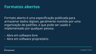 Formatos abertos
Formato aberto é uma especificação publicada para
armazenar dados digitais, geralmente mantido por uma
organização de padrões, e que pode ser usado e
implementado por qualquer pessoa.
- Abre em software livre
- Abre em software proprietário
 