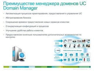 • Автоматизация процессов проектирования, предоставления и управления UC

• Абстрагирование бизнеса

• Сокращение времени предоставления новых сервисов клиентам

• Стандартизация конфигураций и процессов

• Улучшение удобства работы клиентов

• Предоставление конечным пользователям дополнительных возможностей по
     контролю




© Компания Cisco и (или) ее дочерние компании, 2010 г. Все права защищены.   Конфиденциальная информация Cisco   102
 