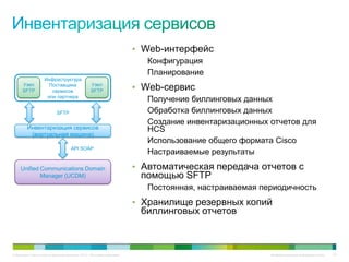 • Web-интерфейс
                                                                                Конфигурация
                                                                                Планирование
                     Инфраструктура
      Узел                                           Узел
      SFTP
                       Поставщика
                        сервисов                     SFTP                    • Web-сервис
                      или партнера
                                                                                Получение биллинговых данных
                              SFTP                                              Обработка биллинговых данных
                                                                                Создание инвентаризационных отчетов для
         Инвентаризация сервисов                                                HCS
          (виртуальная машина)
                                                                                Использование общего формата Cisco
                                       API SOAP
                                                                                Настраиваемые результаты
     Unified Communications Domain                                           • Автоматическая передача отчетов с
             Manager (UCDM)                                                   помощью SFTP
                                                                                Постоянная, настраиваемая периодичность
                                                                             • Хранилище резервных копий
                                                                              биллинговых отчетов



© Компания Cisco и (или) ее дочерние компании, 2010 г. Все права защищены.                                  Конфиденциальная информация Cisco   115
 