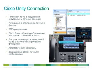 • Голосовая почта с поддержкой
             визуальных и речевых функций
       • Интеграция с электронной почтой и
             факсом
       • SMS-уведомления

       • Cisco SpeechView (преобразование
             голосовых сообщений в текст)
       • Доступ к календарю и электронной
             почте с включенными речевыми
             функциями
       • Автоматический секретарь

       • Защищенный обмен личными
             сообщениями




© Компания Cisco и (или) ее дочерние компании, 2010 г. Все права защищены.   Конфиденциальная информация Cisco   12
 