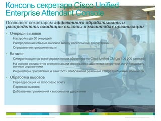Позволяет секретарям эффективно обрабатывать и
распределять входящие вызовы в масштабах организации
• Очереди вызовов
          Настройка до 50 очередей
          Распределение объема вызовов между несколькими секретарями
          Определение приоритетности

• Каталог
          Синхронизация со всем справочником абонентов на Cisco Unified CM (до 100 000 записей)
          На основе результатов синхронизации справочника абонентов секретари могут создавать
          личные справочники
          Индикаторы присутствия и занятости отображают реальный статус требуемых абонентов

• Обработка вызовов
          Переадресация на голосовую почту
          Парковка вызовов
          Добавление примечаний к вызовам на удержании




© Компания Cisco и (или) ее дочерние компании, 2010 г. Все права защищены.       Конфиденциальная информация Cisco   17
 