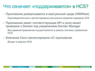 • Приложение развертывается в виртуальной среде (WMWare)
          Производительность протестирована для разных моделей серверов UCS

• Приложение имеет соответствующие API и (или) может
     привязано к Domain под управлением Domain Manager
          Все администрирование осуществляется в рамках системы управления
          HCS

• Компания Cisco протестировала UC приложение
          Входит в версию HCS




© Компания Cisco и (или) ее дочерние компании, 2010 г. Все права защищены.   Конфиденциальная информация Cisco   24
 