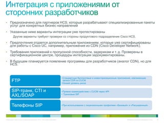 • Предназначено для партнеров HCS, которые разрабатывают специализированные пакеты
     услуг для конкретных бизнес направлений
• Указанные ниже варианты интеграции уже протестированы
    Другие варианты требуют проверки со стороны продуктового подразделения Cisco HCS.

• Предпочтения отдается дополнительным приложениям, которые уже сертифицированы
     для работы с Cisco UC, например, приложения из CDN (Cisco Developer Network).
• Требования приложений к пропускной способности, задержкам и т. д. Проверены в
     сертификационном центре, процедуры интеграции задокументированы.
• В будущем планируется появление программы для разработчиков (аналог CDN), но для
     HCS.


                                                                             • Стандартные биллинговые и инвентаризационные приложения, извлекающие
        FTP                                                                    записи CDR из CUCM
                                                                             • Низкий уровень риска


        SIP-транк, CTI и                                                     • Прямое взаимодействие с CUCM через API
                                                                             • Транковые SIP
        AXL/SOAP

        Телефоны SIP                                                         • При использовании с лицензионными профилями «Базовый» и «Расширенный»




© Компания Cisco и (или) ее дочерние компании, 2010 г. Все права защищены.                                                         Конфиденциальная информация Cisco   25
 