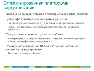 • Создана на вычислительной платформе Cisco UCS (сервера)
• Более эффективное использование ресурсов
          Оптимизация использования ЦП для повышения производительности
          Сниженные требования к дисковым накопителям для небольших
          компаний

• Стандартизованные виртуальные шаблоны
          Клонирование и развертывание новых клиентов с помощью сценариев
          «Новые идентификационные данные»

• Расширение соглашений SLA за счет дополнительных
     вариантов резервирования
          Высокая доступность VMware




© Компания Cisco и (или) ее дочерние компании, 2010 г. Все права защищены.   Конфиденциальная информация Cisco   27
 