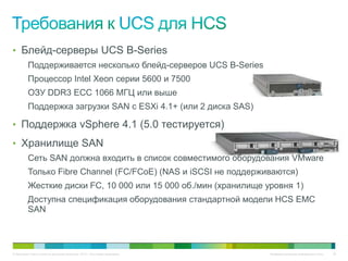 • Блейд-серверы UCS B-Series
          Поддерживается несколько блейд-серверов UCS B-Series
          Процессор Intel Xeon серии 5600 и 7500
          ОЗУ DDR3 ECC 1066 МГЦ или выше
          Поддержка загрузки SAN с ESXi 4.1+ (или 2 диска SAS)

• Поддержка vSphere 4.1 (5.0 тестируется)
• Хранилище SAN
          Сеть SAN должна входить в список совместимого оборудования VMware
          Только Fibre Channel (FC/FCoE) (NAS и iSCSI не поддерживаются)
          Жесткие диски FC, 10 000 или 15 000 об./мин (хранилище уровня 1)
          Доступна спецификация оборудования стандартной модели HCS EMC
          SAN



© Компания Cisco и (или) ее дочерние компании, 2010 г. Все права защищены.   Конфиденциальная информация Cisco   29
 