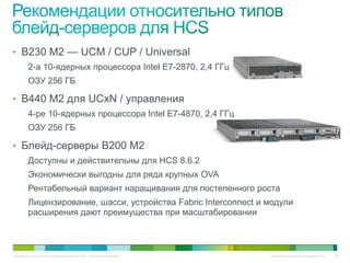 • B230 M2 — UCM / CUP / Universal
          2-а 10-ядерных процессора Intel E7-2870, 2,4 ГГц
          ОЗУ 256 ГБ

• B440 M2 для UCxN / управления
          4-ре 10-ядерных процессора Intel E7-4870, 2,4 ГГц
          ОЗУ 256 ГБ

• Блейд-серверы B200 M2
          Доступны и действительны для HCS 8.6.2
          Экономически выгодны для ряда крупных OVA
          Рентабельный вариант наращивания для постепенного роста
          Лицензирование, шасси, устройства Fabric Interconnect и модули
          расширения дают преимущества при масштабировании



© Компания Cisco и (или) ее дочерние компании, 2010 г. Все права защищены.   Конфиденциальная информация Cisco   30
 