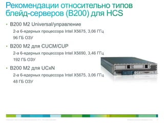 • B200 M2 Universal/управление
          2-а 6-ядерных процессора Intel X5675, 3,06 ГГц
          96 ГБ ОЗУ

• B200 M2 для CUCM/CUP
          2-а 6-ядерных процессора Intel X5690, 3,46 ГГц
          192 ГБ ОЗУ

• B200 M2 для UCxN
          2-а 6-ядерных процессора Intel X5675, 3,06 ГГц
          48 ГБ ОЗУ




© Компания Cisco и (или) ее дочерние компании, 2010 г. Все права защищены.   Конфиденциальная информация Cisco   31
 