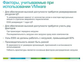 • Для обеспечения высокой доступности требуется резервирование
     ресурсов ЦП
          % резервирования зависит от количества узлов в кластере виртуальных
          машин и стратегии аварийного переключения
          ESXi резервирует 1 ядро ЦП
• Для обеспечения высокой доступности требуется учесть ряд
     факторов
          Где происходит передача нагрузки
          Последовательность загрузки или загрузка сразу всех компонентов
• Узлы ESXi не должны работать с нагрузкой, превышающей 60%
• Производительность может быть разной
          В зависимости от размеров организаций, приложений и интенсивности
          использования
          Гибкость архитектуры является основным фактором распределения нагрузки




© Компания Cisco и (или) ее дочерние компании, 2010 г. Все права защищены.   Конфиденциальная информация Cisco   46
 