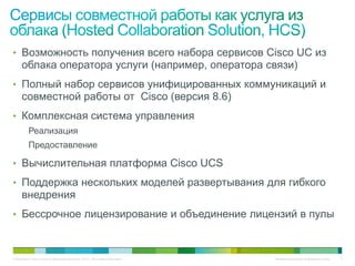 • Возможность получения всего набора сервисов Cisco UC из
     облака оператора услуги (например, оператора связи)
• Полный набор сервисов унифицированных коммуникаций и
     совместной работы от Cisco (версия 8.6)
• Комплексная система управления
          Реализация
          Предоставление

• Вычислительная платформа Cisco UCS
• Поддержка нескольких моделей развертывания для гибкого
     внедрения
• Бессрочное лицензирование и объединение лицензий в пулы



© Компания Cisco и (или) ее дочерние компании, 2010 г. Все права защищены.   Конфиденциальная информация Cisco   5
 