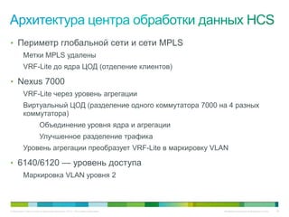 • Периметр глобальной сети и сети MPLS
          Метки MPLS удалены
          VRF-Lite до ядра ЦОД (отделение клиентов)

• Nexus 7000
          VRF-Lite через уровень агрегации
          Виртуальный ЦОД (разделение одного коммутатора 7000 на 4 разных
          коммутатора)
                       Объединение уровня ядра и агрегации
                       Улучшенное разделение трафика
          Уровень агрегации преобразует VRF-Lite в маркировку VLAN

• 6140/6120 — уровень доступа
          Маркировка VLAN уровня 2



© Компания Cisco и (или) ее дочерние компании, 2010 г. Все права защищены.   Конфиденциальная информация Cisco   59
 
