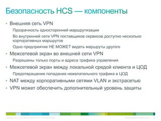 • Внешняя сеть VPN
          Прозрачность односторонней маршрутизации
          Во внутренней сети VPN поставщиков сервисов доступно несколько
          корпоративных маршрутов
          Одно предприятие НЕ МОЖЕТ видеть маршруты другого
• Межсетевой экран во внешней сети VPN
          Разрешены только порты и адреса трафика управления
• Межсетевой экран между локальной средой клиента и ЦОД
          Предотвращение попадания нежелательного трафика в ЦОД
• NAT между корпоративными сетями VLAN и экстрасетью
• VPN может обеспечить дополнительный уровень защиты




© Компания Cisco и (или) ее дочерние компании, 2010 г. Все права защищены.   Конфиденциальная информация Cisco   62
 