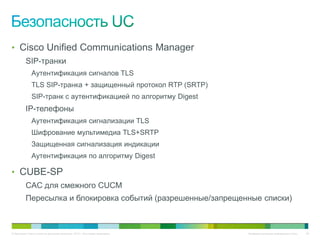 • Cisco Unified Communications Manager
          SIP-транки
              Аутентификация сигналов TLS
              TLS SIP-транка + защищенный протокол RTP (SRTP)
              SIP-транк с аутентификацией по алгоритму Digest
          IP-телефоны
              Аутентификация сигнализации TLS
              Шифрование мультимедиа TLS+SRTP
              Защищенная сигнализация индикации
              Аутентификация по алгоритму Digest

• CUBE-SP
          CAC для смежного CUCM
          Пересылка и блокировка событий (разрешенные/запрещенные списки)



© Компания Cisco и (или) ее дочерние компании, 2010 г. Все права защищены.   Конфиденциальная информация Cisco   69
 