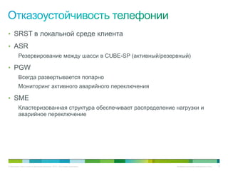 • SRST в локальной среде клиента
• ASR
          Резервирование между шасси в CUBE-SP (активный/резервный)

• PGW
          Всегда развертывается попарно
          Мониторинг активного аварийного переключения

• SME
          Кластеризованная структура обеспечивает распределение нагрузки и
          аварийное переключение




© Компания Cisco и (или) ее дочерние компании, 2010 г. Все права защищены.   Конфиденциальная информация Cisco   75
 