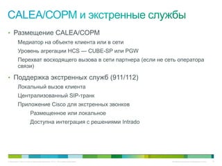 • Размещение CALEA/СОРМ
          Медиатор на объекте клиента или в сети
          Уровень агрегации HCS — CUBE-SP или PGW
          Перехват восходящего вызова в сети партнера (если не сеть оператора
          связи)

• Поддержка экстренных служб (911/112)
          Локальный вызов клиента
          Централизованный SIP-транк
          Приложение Cisco для экстренных звонков
                       Размещенное или локальное
                       Доступна интеграция с решениями Intrado




© Компания Cisco и (или) ее дочерние компании, 2010 г. Все права защищены.   Конфиденциальная информация Cisco   76
 